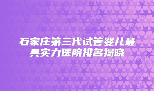 石家庄第三代试管婴儿最具实力医院排名揭晓