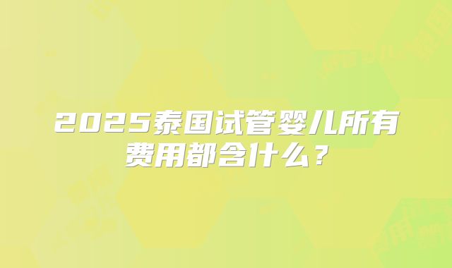 2025泰国试管婴儿所有费用都含什么？