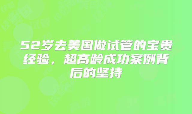 52岁去美国做试管的宝贵经验,超高龄成功案例背后的坚持