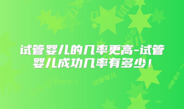 试管婴儿的几率更高-试管婴儿成功几率有多少！