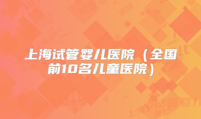 上海试管婴儿医院（全国前10名儿童医院）