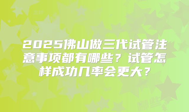 2025佛山做三代试管注意事项都有哪些?试管怎样成功几率会更大?