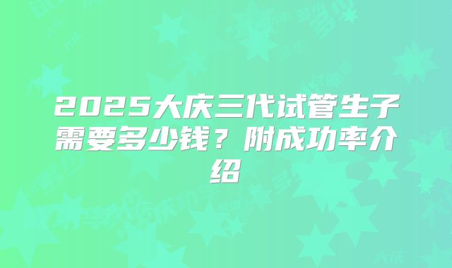 2025大庆三代试管生子需要多少钱?附成功率介绍