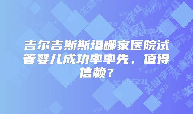 吉尔吉斯斯坦哪家医院试管婴儿成功率率先,值得信赖?