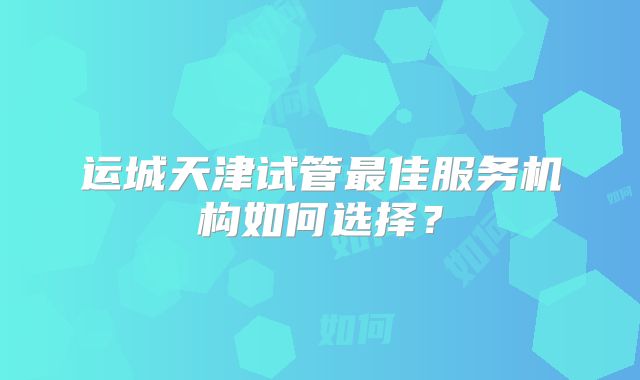 运城天津试管最佳服务机构如何选择?
