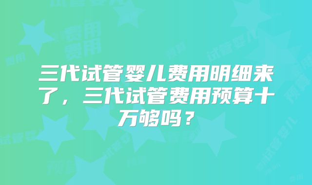 三代试管婴儿费用明细来了，三代试管费用预算十万够吗？