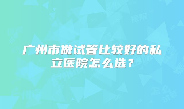 广州市做试管比较好的私立医院怎么选?