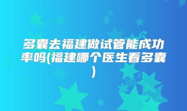 多囊去福建做试管能成功率吗(福建哪个医生看多囊)
