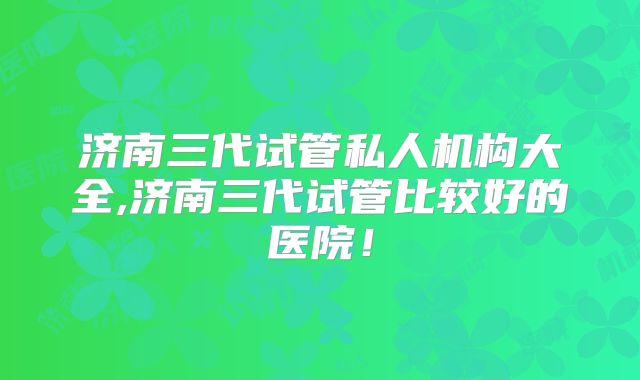 济南三代试管私人机构大全,济南三代试管比较好的医院！