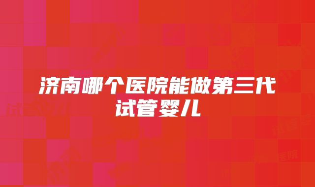 济南哪个医院能做第三代试管婴儿