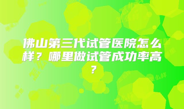 佛山第三代试管医院怎么样?哪里做试管成功率高?