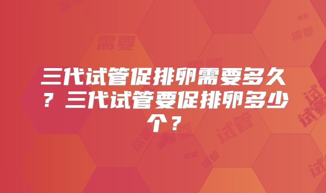 三代试管促排卵需要多久?三代试管要促排卵多少个?