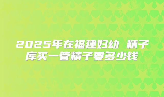 2025年在福建妇幼 精子库买一管精子要多少钱