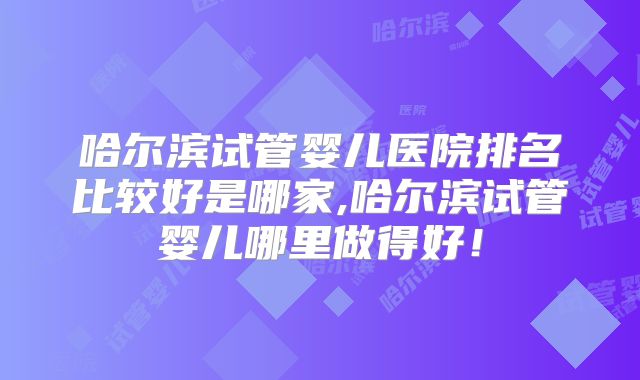 哈尔滨试管婴儿医院排名比较好是哪家,哈尔滨试管婴儿哪里做得好！
