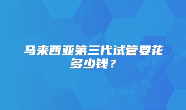 马来西亚第三代试管要花多少钱？