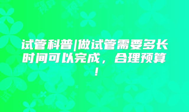 试管科普|做试管需要多长时间可以完成，合理预算！