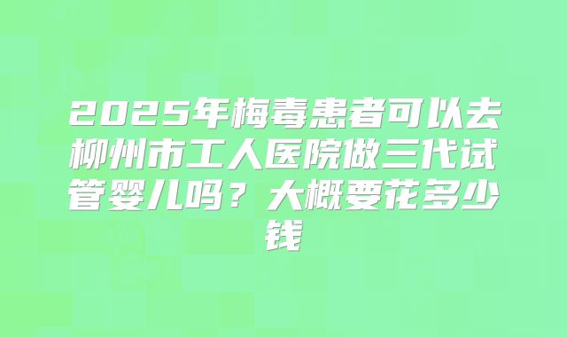 2025年梅毒患者可以去柳州市工人医院做三代试管婴儿吗?大概要花多少钱