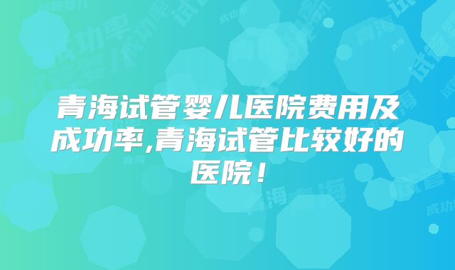 青海试管婴儿医院费用及成功率,青海试管比较好的医院！