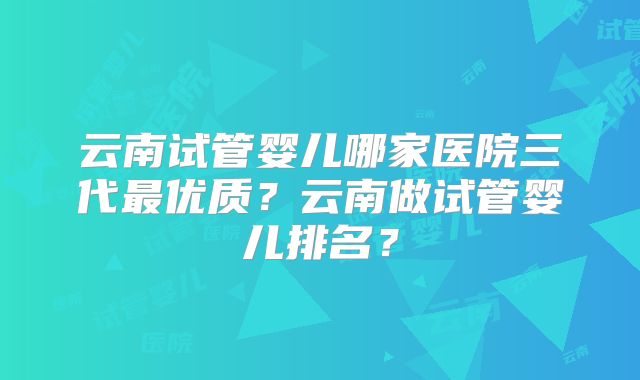 云南试管婴儿哪家医院三代最优质?云南做试管婴儿排名?