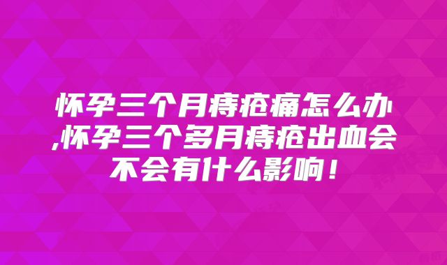 怀孕三个月痔疮痛怎么办,怀孕三个多月痔疮出血会不会有什么影响!