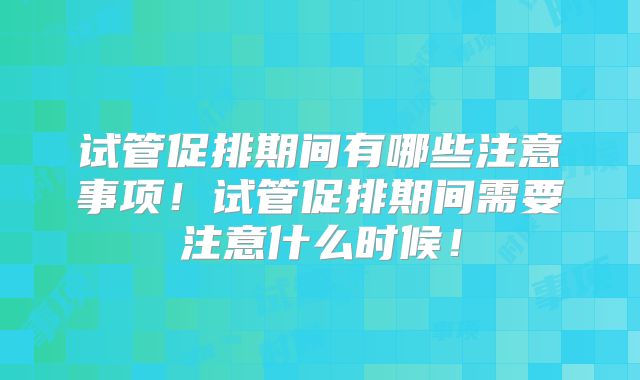 试管促排期间有哪些注意事项！试管促排期间需要注意什么时候！