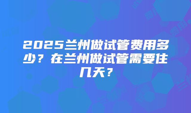 2025兰州做试管费用多少？在兰州做试管需要住几天？