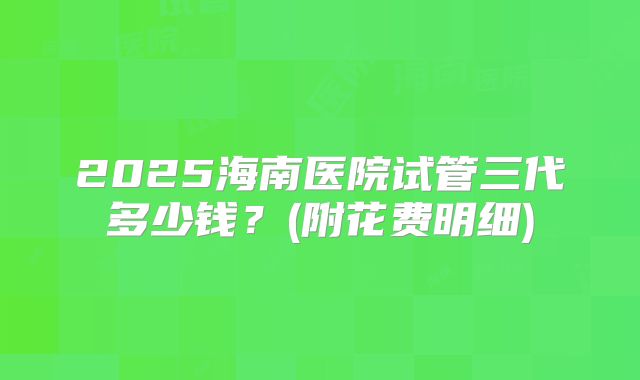 2025海南医院试管三代多少钱？(附花费明细)