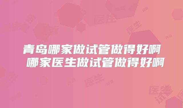 青岛哪家做试管做得好啊 哪家医生做试管做得好啊