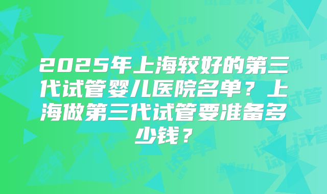 2025年上海较好的第三代试管婴儿医院名单？上海做第三代试管要准备多少钱？