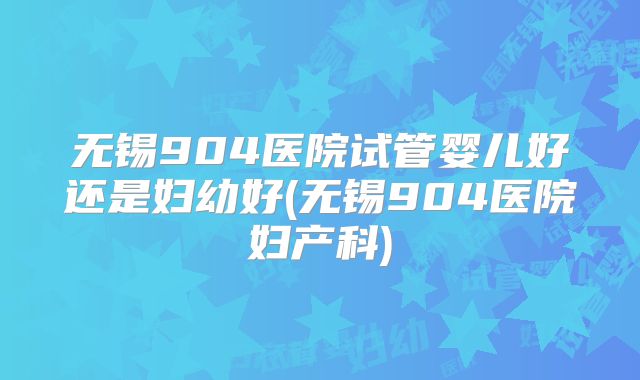 无锡904医院试管婴儿好还是妇幼好(无锡904医院妇产科)
