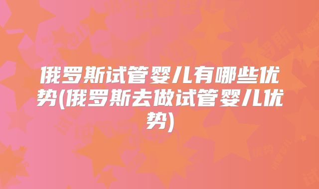 俄罗斯试管婴儿有哪些优势(俄罗斯去做试管婴儿优势)