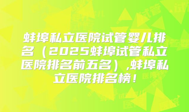 蚌埠私立医院试管婴儿排名(2025蚌埠试管私立医院排名前五名),蚌埠私立医院排名榜!