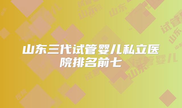 山东三代试管婴儿私立医院排名前七