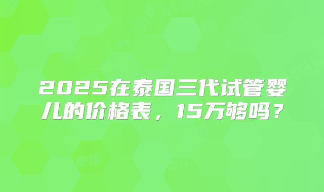 2025在泰国三代试管婴儿的价格表，15万够吗？