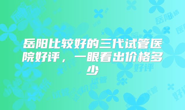 岳阳比较好的三代试管医院好评,一眼看出价格多少
