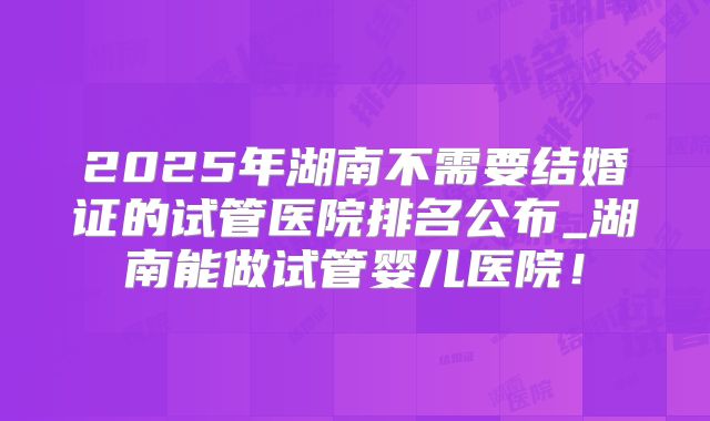 2025年湖南不需要结婚证的试管医院排名公布_湖南能做试管婴儿医院！