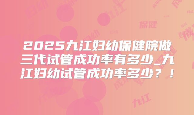 2025九江妇幼保健院做三代试管成功率有多少_九江妇幼试管成功率多少？！