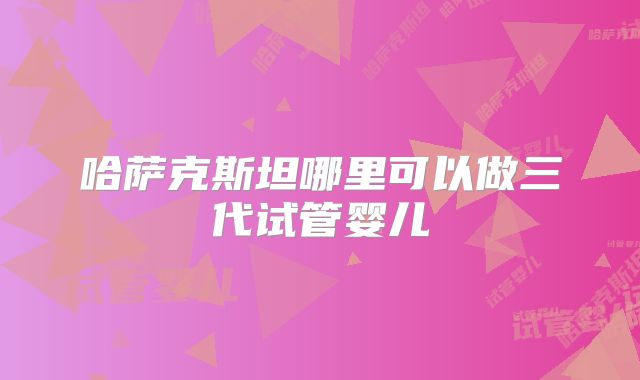 哈萨克斯坦哪里可以做三代试管婴儿