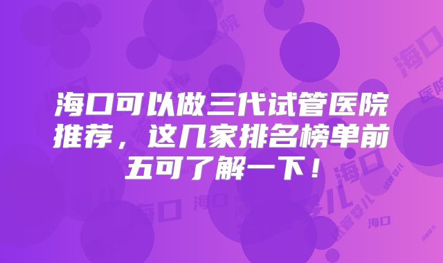 海口可以做三代试管医院推荐，这几家排名榜单前五可了解一下！