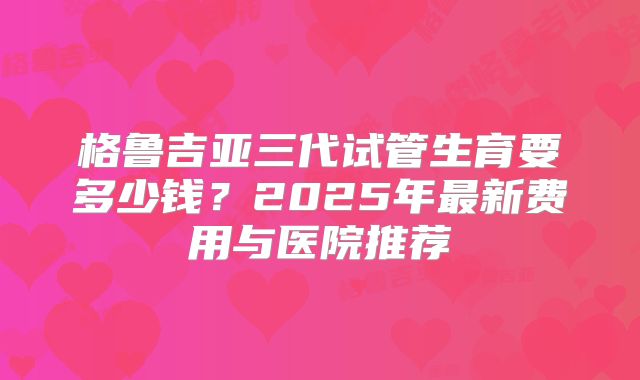 格鲁吉亚三代试管生育要多少钱？2025年最新费用与医院推荐