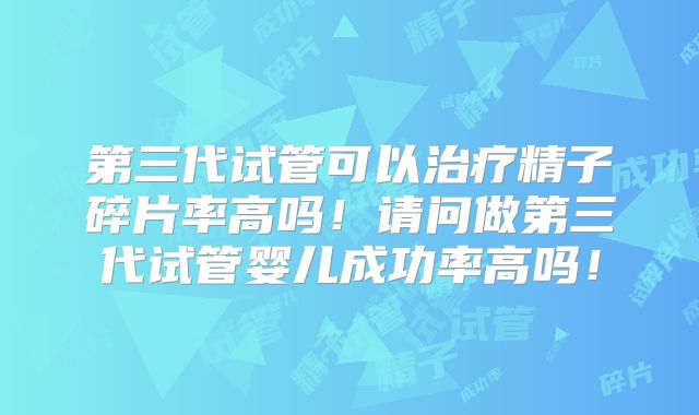 第三代试管可以治疗精子碎片率高吗！请问做第三代试管婴儿成功率高吗！