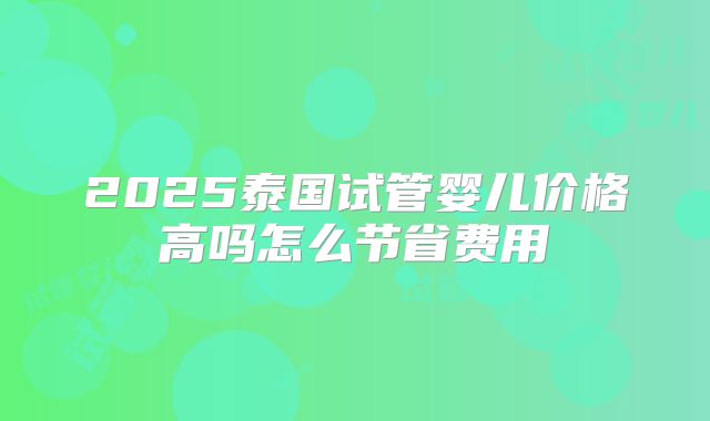 2025泰国试管婴儿价格高吗怎么节省费用