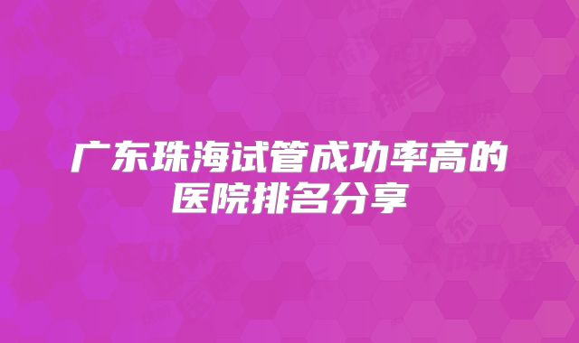 广东珠海试管成功率高的医院排名分享