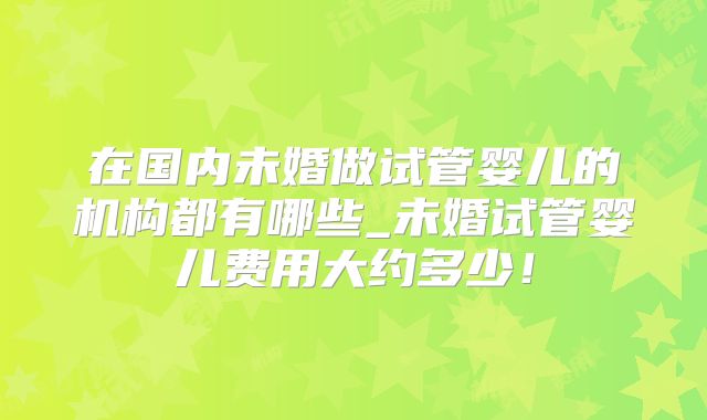 在国内未婚做试管婴儿的机构都有哪些_未婚试管婴儿费用大约多少！
