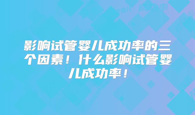 影响试管婴儿成功率的三个因素!什么影响试管婴儿成功率!
