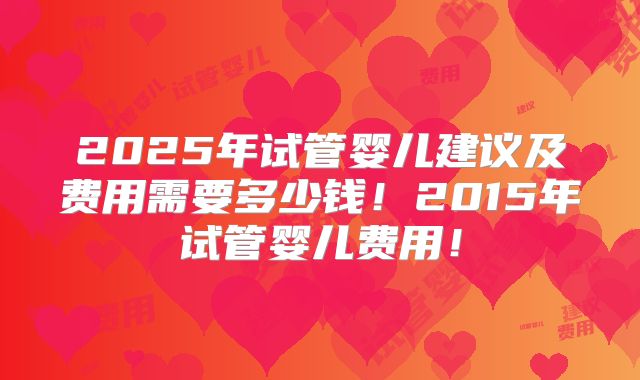 2025年试管婴儿建议及费用需要多少钱！2015年试管婴儿费用！