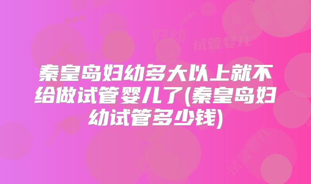 秦皇岛妇幼多大以上就不给做试管婴儿了(秦皇岛妇幼试管多少钱)