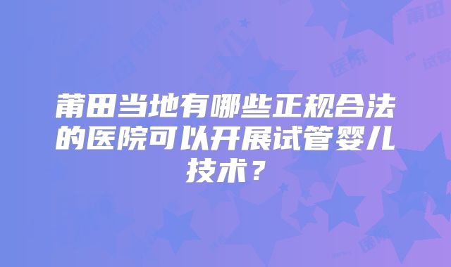 莆田当地有哪些正规合法的医院可以开展试管婴儿技术？