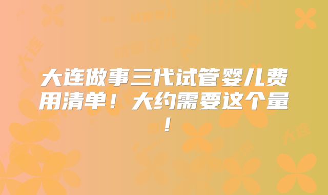 大连做事三代试管婴儿费用清单！大约需要这个量！