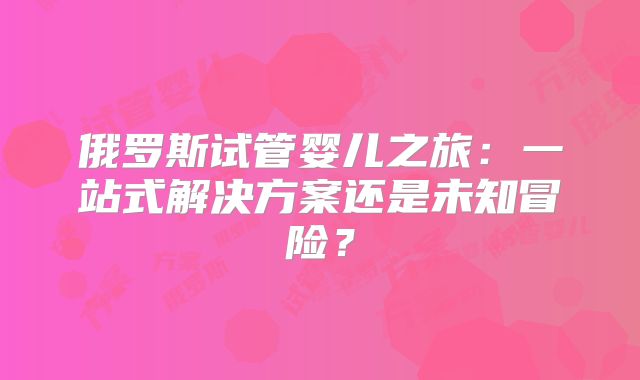 俄罗斯试管婴儿之旅:一站式解决方案还是未知冒险?